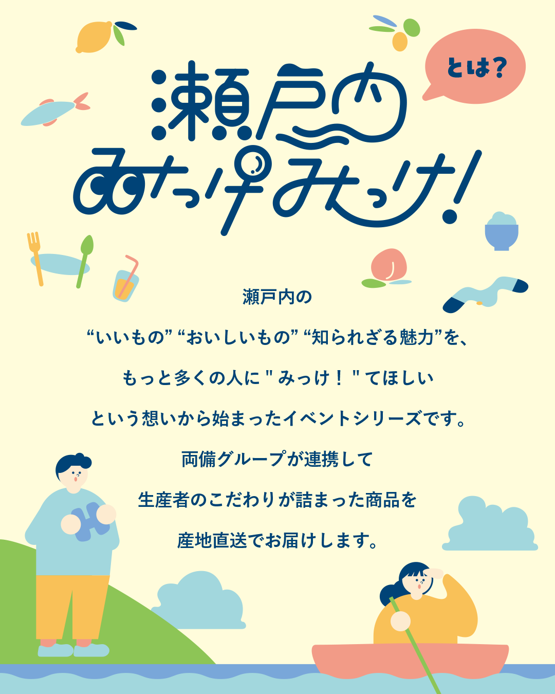 瀬戸内みっけみっけとは？
いいもの、おいしいもの、知られざる魅力をもっと多くの人に”みっけ！”てほしい
という想いから始まったイベントシリーズです
両備グループが連携して生産者のこだわりが詰まった商品を産地直送でお届けします。
