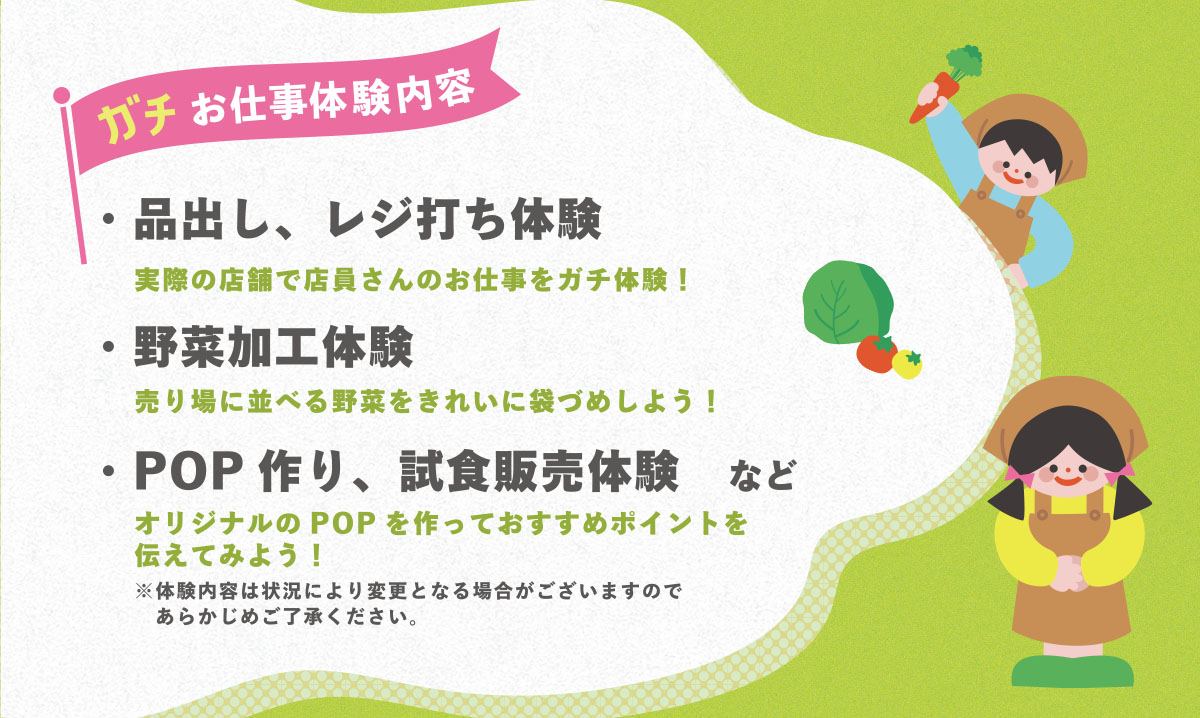 【お仕事体験内容】・品出し、レジ打ち体験、野菜加工体験、POP作り、試食販売体験など。体験内容は状況により変更になる場合がございますので予めご了承ください